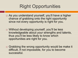 Right Opportunities
As you understand yourself, you’ll have a higher
chance of grabbing onto the right opportunity
since not every opportunity is right for you.
Without developing yourself, you’ll be less
knowledgeable about your strengths and talents,
thus you’ll be less likely to know which
opportunities are right for you.
Grabbing the wrong opportunity would be make it
difficult, if not impossible, for you to become
successful.
