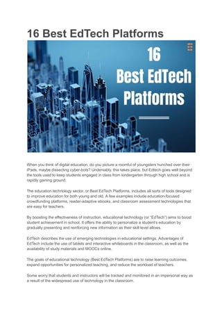 16 Best EdTech Platforms
When you think of digital education, do you picture a roomful of youngsters hunched over their
iPads, maybe dissecting cyber-bots? Undeniably, this takes place, but Edtech goes well beyond
the tools used to keep students engaged in class from kindergarten through high school and is
rapidly gaining ground.
The education technology sector, or Best EdTech Platforms, includes all sorts of tools designed
to improve education for both young and old. A few examples include education-focused
crowdfunding platforms, reader-adaptive ebooks, and classroom assessment technologies that
are easy for teachers.
By boosting the effectiveness of instruction, educational technology (or “EdTech”) aims to boost
student achievement in school. It offers the ability to personalize a student’s education by
gradually presenting and reinforcing new information as their skill level allows.
EdTech describes the use of emerging technologies in educational settings. Advantages of
EdTech include the use of tablets and interactive whiteboards in the classroom, as well as the
availability of study materials and MOOCs online.
The goals of educational technology (Best EdTech Platforms) are to raise learning outcomes,
expand opportunities for personalized teaching, and reduce the workload of teachers.
Some worry that students and instructors will be tracked and monitored in an impersonal way as
a result of the widespread use of technology in the classroom.
 