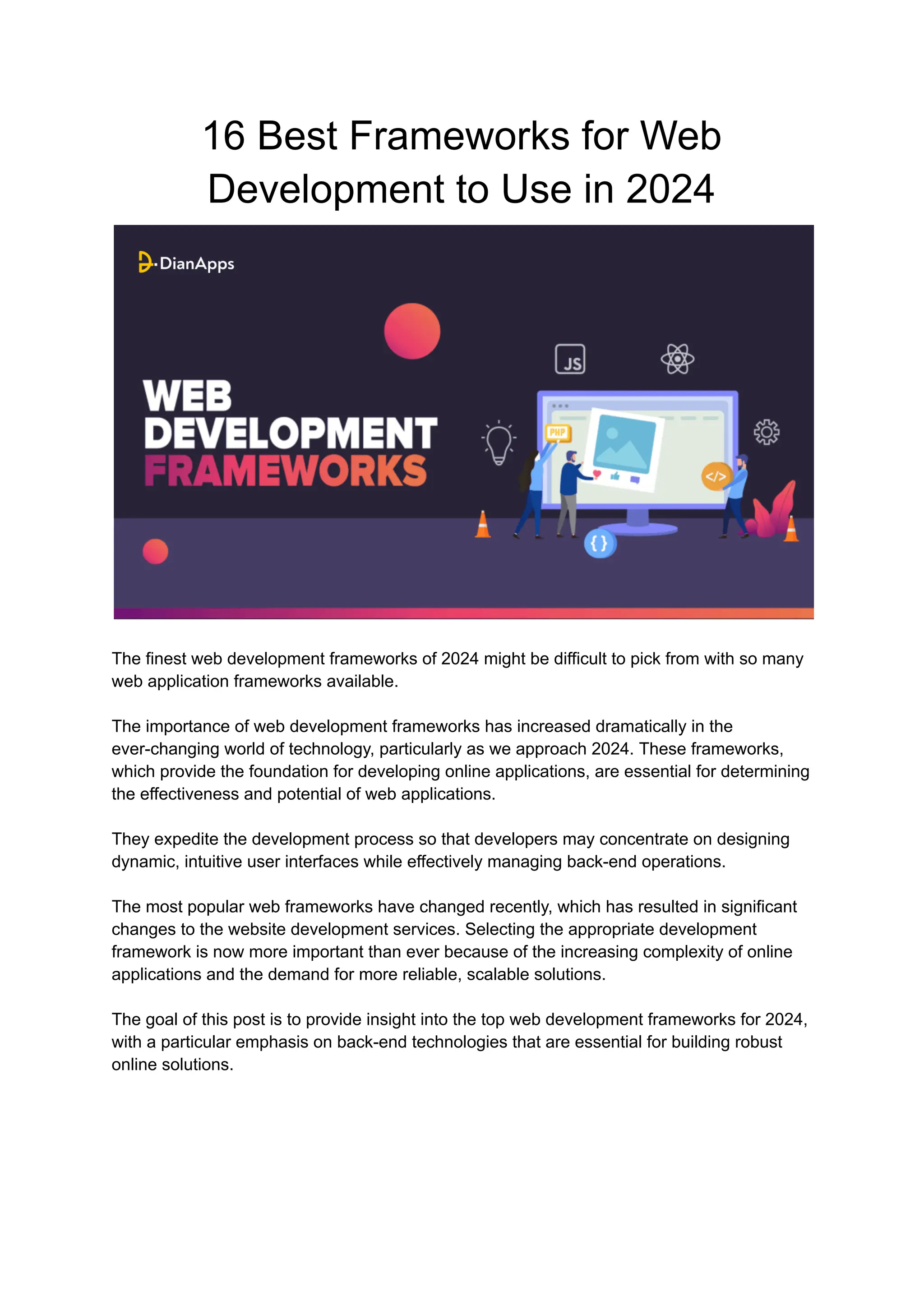 16 Best Frameworks for Web
Development to Use in 2024
The finest web development frameworks of 2024 might be difficult to pick from with so many
web application frameworks available.
The importance of web development frameworks has increased dramatically in the
ever-changing world of technology, particularly as we approach 2024. These frameworks,
which provide the foundation for developing online applications, are essential for determining
the effectiveness and potential of web applications.
They expedite the development process so that developers may concentrate on designing
dynamic, intuitive user interfaces while effectively managing back-end operations.
The most popular web frameworks have changed recently, which has resulted in significant
changes to the website development services. Selecting the appropriate development
framework is now more important than ever because of the increasing complexity of online
applications and the demand for more reliable, scalable solutions.
The goal of this post is to provide insight into the top web development frameworks for 2024,
with a particular emphasis on back-end technologies that are essential for building robust
online solutions.
 