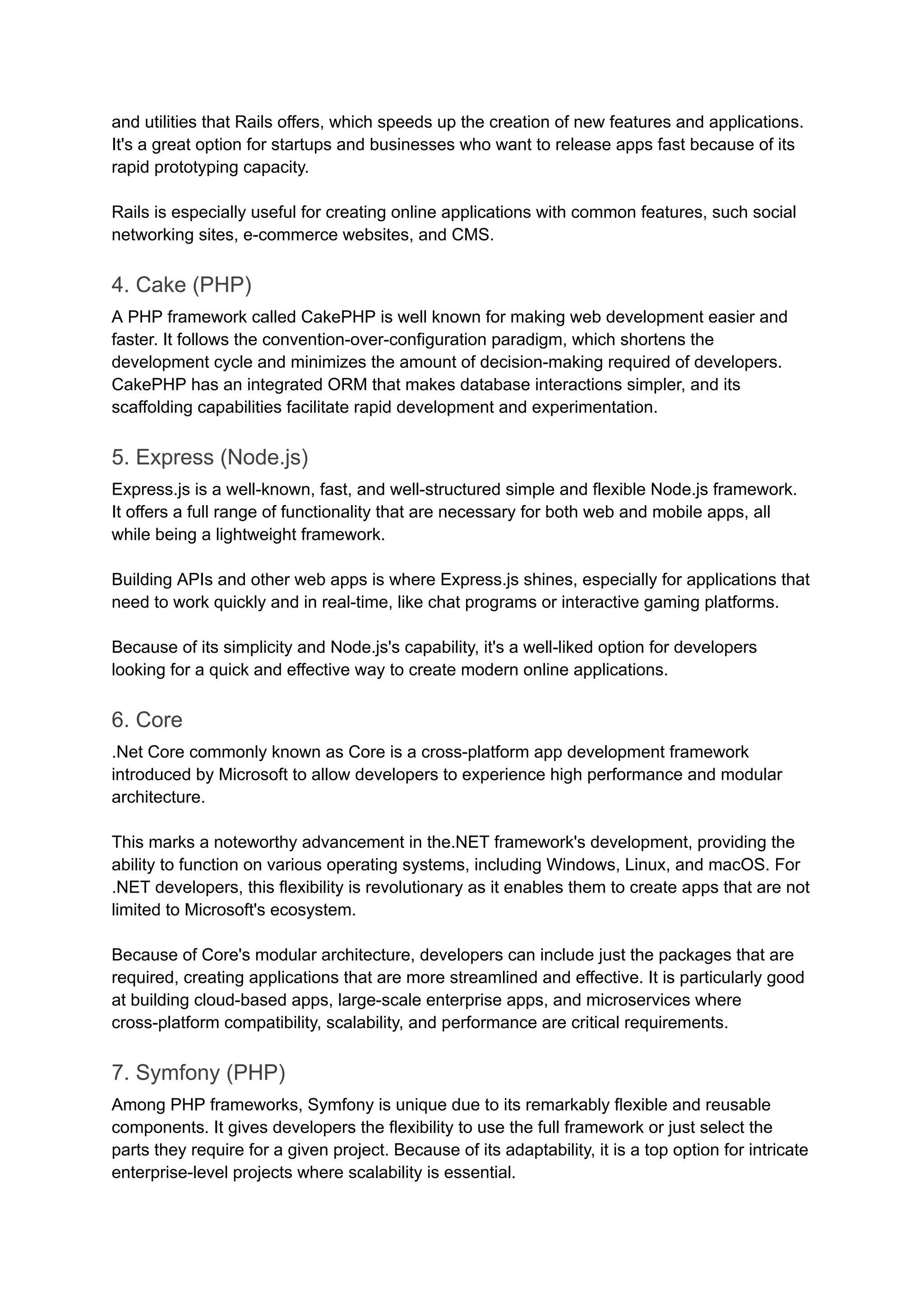 and utilities that Rails offers, which speeds up the creation of new features and applications.
It's a great option for startups and businesses who want to release apps fast because of its
rapid prototyping capacity.
Rails is especially useful for creating online applications with common features, such social
networking sites, e-commerce websites, and CMS.
4. Cake (PHP)
A PHP framework called CakePHP is well known for making web development easier and
faster. It follows the convention-over-configuration paradigm, which shortens the
development cycle and minimizes the amount of decision-making required of developers.
CakePHP has an integrated ORM that makes database interactions simpler, and its
scaffolding capabilities facilitate rapid development and experimentation.
5. Express (Node.js)
Express.js is a well-known, fast, and well-structured simple and flexible Node.js framework.
It offers a full range of functionality that are necessary for both web and mobile apps, all
while being a lightweight framework.
Building APIs and other web apps is where Express.js shines, especially for applications that
need to work quickly and in real-time, like chat programs or interactive gaming platforms.
Because of its simplicity and Node.js's capability, it's a well-liked option for developers
looking for a quick and effective way to create modern online applications.
6. Core
.Net Core commonly known as Core is a cross-platform app development framework
introduced by Microsoft to allow developers to experience high performance and modular
architecture.
This marks a noteworthy advancement in the.NET framework's development, providing the
ability to function on various operating systems, including Windows, Linux, and macOS. For
.NET developers, this flexibility is revolutionary as it enables them to create apps that are not
limited to Microsoft's ecosystem.
Because of Core's modular architecture, developers can include just the packages that are
required, creating applications that are more streamlined and effective. It is particularly good
at building cloud-based apps, large-scale enterprise apps, and microservices where
cross-platform compatibility, scalability, and performance are critical requirements.
7. Symfony (PHP)
Among PHP frameworks, Symfony is unique due to its remarkably flexible and reusable
components. It gives developers the flexibility to use the full framework or just select the
parts they require for a given project. Because of its adaptability, it is a top option for intricate
enterprise-level projects where scalability is essential.
 