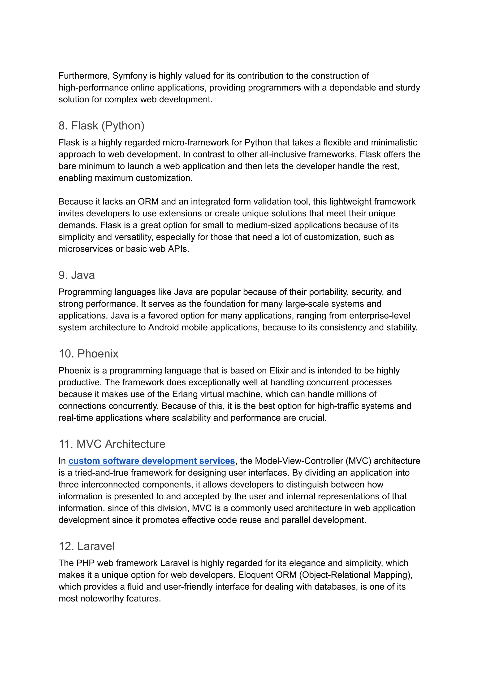 Furthermore, Symfony is highly valued for its contribution to the construction of
high-performance online applications, providing programmers with a dependable and sturdy
solution for complex web development.
8. Flask (Python)
Flask is a highly regarded micro-framework for Python that takes a flexible and minimalistic
approach to web development. In contrast to other all-inclusive frameworks, Flask offers the
bare minimum to launch a web application and then lets the developer handle the rest,
enabling maximum customization.
Because it lacks an ORM and an integrated form validation tool, this lightweight framework
invites developers to use extensions or create unique solutions that meet their unique
demands. Flask is a great option for small to medium-sized applications because of its
simplicity and versatility, especially for those that need a lot of customization, such as
microservices or basic web APIs.
9. Java
Programming languages like Java are popular because of their portability, security, and
strong performance. It serves as the foundation for many large-scale systems and
applications. Java is a favored option for many applications, ranging from enterprise-level
system architecture to Android mobile applications, because to its consistency and stability.
10. Phoenix
Phoenix is a programming language that is based on Elixir and is intended to be highly
productive. The framework does exceptionally well at handling concurrent processes
because it makes use of the Erlang virtual machine, which can handle millions of
connections concurrently. Because of this, it is the best option for high-traffic systems and
real-time applications where scalability and performance are crucial.
11. MVC Architecture
In custom software development services, the Model-View-Controller (MVC) architecture
is a tried-and-true framework for designing user interfaces. By dividing an application into
three interconnected components, it allows developers to distinguish between how
information is presented to and accepted by the user and internal representations of that
information. since of this division, MVC is a commonly used architecture in web application
development since it promotes effective code reuse and parallel development.
12. Laravel
The PHP web framework Laravel is highly regarded for its elegance and simplicity, which
makes it a unique option for web developers. Eloquent ORM (Object-Relational Mapping),
which provides a fluid and user-friendly interface for dealing with databases, is one of its
most noteworthy features.
 