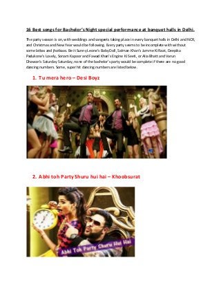 16 Best songs for Bachelor’s Night special performance at banquet halls in Delhi.
The party season is on, with weddings and sangeets taking place in every banquet halls in Delhi and NCR,
and Christmas and New Year would be following. Every party seems to be incomplete with without
some latkas and jhatkaas. Be it Sunny Leone’s Baby Doll, Salman Khan’s Jumme Ki Raat, Deepika
Padukone’s Lovely, Sonam Kapoor and Fawad Khan’s Engine Ki Seeti, or Alia Bhatt and Varun
Dhawan’s Saturday Saturday, none of the bachelor’s party would be complete if there are no good
dancing numbers. Some, super hit dancing numbers are listed below.
1. Tu mera hero – Desi Boyz
2. Abhi toh Party Shuru hui hai – Khoobsurat
 