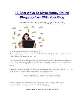 16 Best Ways To Make Money Online
Blogging-Earn With Your Blog
16 Best Ways To Make Money Online Blogging-Earn With Your Blog
16 Best Ways To Make Money Online Blogging
These days everyone wants to earn money online.People are finding the best ways to make more
money online.If you are also one of them.
Then this article is going to help you very much.Because today we will discuss 16 Best Ways To
Make Money Online Blogging.This is one of the best and highly profitable ways to make money
online.
There are thousands of people which are making money with blogging.So let us start our topic.first
of all, we need a blog with the quality contents and some traffic on it.
READ ABOUT MAKE MONEY WITH DOMAIN NAMES
To make a blog is very simple these days.Everyone can make a blog with the help of
wordpress.there are many websites which offer free blogging.
16 Best Ways To Make Money Online Blogging
 