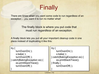 Finally	 LIS4930 © PIC There are times when you want some code to run regardless of an exception – you want it to run no matter what! The finally block is where you put code that must run regardless of an exception. A finally block lets you put all your important cleanup code in one place instead of duplicating it like this: try { turnOvenOn( ); x.bake( ); turnOvenOff( ); } catch(BakingException ex) { ex.printStackTrace(); turnOvenOff( ); } try { turnOvenOn( ); x.bake( ); } catch(BakingException ex) { ex.printStackTrace(); } finally { turnOvenOff( ); } 