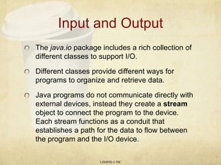 Input and OutputThe java.iopackage includes a rich collection of different classes to support I/O.Different classes provide different ways for programs to organize and retrieve data.Java programs do not communicate directly with external devices, instead they create a stream object to connect the program to the device. Each stream functions as a conduit that establishes a path for the data to flow between the program and the I/O device.LIS4930 © PIC