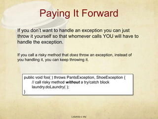 Paying It ForwardLIS4930 © PICIf you don’t want to handle an exception you can just throw it yourself so that whomever calls YOU will have to handle the exception. If you call a risky method that does throw an exception, instead of you handling it, you can keep throwing it.public void foo( ) throws PantsException, ShoeException {	// call risky method without a try/catch blocklaundry.doLaundry( );}	