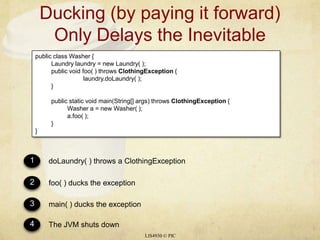 Ducking (by paying it forward) Only Delays the InevitableLIS4930 © PICpublic class Washer {	Laundry laundry = new Laundry( );	public void foo( ) throws ClothingException{laundry.doLaundry( );	}	public static void main(String[] args) throws ClothingException{		Washer a = new Washer( );a.foo( );	}}1234doLaundry( ) throws a ClothingExceptionfoo( ) ducks the exceptionmain( ) ducks the exceptionThe JVM shuts down
