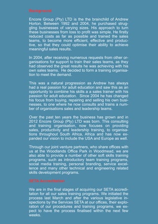 Background
Encore Group (Pty) LTD is the the brainchild of Andrew
Horton. Between 1992 and 2004, he purchased strug-
gling businesses of varying sizes. His approach to turn
these businesses from loss to profit was simple. He firstly
reduced costs as far as possible and trained the sales
teams, to become more efficient, effective and produc-
tive, so that they could optimise their ability to achieve
meaningful sales results.
In 2004, after receiving numerous requests from other or-
ganisations for support to train their sales teams, as they
had observed the great results he was achieving with his
own sales teams. He decided to form a training organisa-
tion to meet the demand.
This was a natural progression as Andrew has always
had a real passion for adult education and saw this as an
opportunity to combine his skills a a sales trainer with his
passion for adult education. Since 2004 he has changed
his focus from buying, repairing and selling his own busi-
nesses, to one where he now consults and trains a num-
ber of organisations sales and leadership teams.
Over the past ten years the business has grown and in
2012 Encore Group (Pty) LTD was born. This consulting
and training organisation, now focuses on providing
sales, productivity and leadership training, to organisa-
tions throughout South Africa, Africa and has now ex-
panded our vision to include the USA and Europe as well.
Through our joint venture partners, who share offices with
us at the Woodlands Office Park in Woodmead, we are
also able to provide a number of other soft skills training
programs, such as introductory team training programs,
social media training, personal branding, service excel-
lence and many other technical and engineering related
skills development programs.
SETA Accreditation
We are in the final stages of acquiring our SETA accredi-
tation for all our sales training programs. We initiated the
process last March and after the various legislative in-
spections by the Services SETA at our offices, their explo-
ration of our procedures and training programs, we ex-
pect to have the process finalised within the next few
weeks.
 