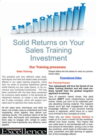 Solid Returns on Your
Sales Training
Investment
Our Training processes
Sales Training
The practical and very effective sales tools,
techniques and tried and tested sales principals
offered in our sales training programs, come
from my years of practical experience gained
whilst training my own sales teams, in my nu-
merous very successful businesses. This has
been combined with the best ideas presented
by numerous sales leaders, in the personal de-
velopment industry, to create a very effective
set of sales concepts, which will support your
sales team to optimise their sales acumen.
All the sales tools, techniques and skills we
teach, are simple, easy to understand and most
importantly, when applied, they deliver out-
standing results. The practical nature of all the
sales tools, techniques and processes makes
them easy to engage with, simple to under-
stand and most importantly very effective, when
applied.
Please follow the link below to view our promo-
tional video:
Promotional Video
Our Training Process
Your salespeople will love the format of our
Sales Training Solution and will most cer-
tainly benefit from the gradual long-term
approach to training
Tons of research clearly shows, that adult
learners DON’T want; content-heavy training
events. Adults just can’t sit for extended peri-
ods absorbing training material. The research
shows you’ll get high engagement and high
knowledge retention, if you structure training
events in segments, which focus on a maxi-
mum of three to four concepts at a time.
That’s why our Sales Training Solution is
made up of a once a month full day workshop,
offered over three months. This means that
your sales team is not bombarded with a mas-
sive amount of information, during a one or two
day workshop, which leads to information over-
load, overwhelm and little learning or applica-
tion of the knowledge offered.
 