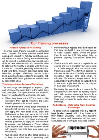 Our Training processes
Gradual Approach to Training
This initial sales training process is conducted
over 12 weeks. The sales team will attend 3 en-
gaging and interactive, full day workshops, con-
ducted once a month. During each session they
will be guided to adopt a few new crucial sales
skills, or new sales behaviour’s, to enable them
to optimise their ability to engage with their cus-
tomers and prospects, positively influence them,
build long term mutually beneficial sales rela-
tionships, prospect effectively, handle objec-
tions, ask meaningful, engaging questions, net-
work more effectively, get referrals and ultimate-
ly close more sales.
Training continues between Workshops
The workshops are designed to support, uplift
and introduce the sales team to the sales tools
and principles. The application of the material,
however, starts after the workshops are over.
• When they listen to the CD’s in their mobile
university, they get to organise the sales
knowledge and skills in their minds.
• When they use the Online Sales Training So-
lution for 30 minutes a day, they get to actu-
ally apply the new sales skills, tools and
techniques in their own work environment.
This is achieved by guiding them with inter-
active video, audio recordings and carefully
crafted questions, to apply test and ultimate-
ly acquire new behaviours. These behav-
iours become their new sales routines, which
with support turn into their new sales suc-
cess habits.
• Our objective when we offer sales training, is
to help your sales team to positively shift
• their behaviour, replace their bad habits so
that they can build a new empowering set
of sales success habits, which will guide
them to take the right daily action daily, to
promote ongoing, sustainable sales suc-
cess.
• We know that willpower is a depletable re-
source and so to support your sales team
to actively engage with the entire sales
training process. We offer them regular re-
minders in the form of a daily inspirational
message, regular sms and email re-
minders. We also encourage them to form
accountability partnerships to support them
to learn and apply the tools and techniques
in their work environment.
• Mastering the sales tools and concepts. To
support your sales team to actually master
each skill, we also encourage them to form
groups , where they present the various
tools and concepts to each other at sales
meetings.
Audio Books – Help sales Team Organise
Knowledge
The sales team is supported with, CD record-
ings (audio books), which they listen to in
their mobile university (cars), this supports
them to learn and internalise all the sales
skills, tools and techniques they need to learn.
 