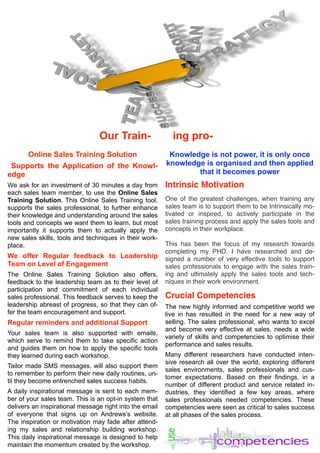 Our Train- ing pro-
Online Sales Training Solution
Supports the Application of the Knowl-
edge
We ask for an investment of 30 minutes a day from
each sales team member, to use the Online Sales
Training Solution. This Online Sales Training tool,
supports the sales professional, to further enhance
their knowledge and understanding around the sales
tools and concepts we want them to learn, but most
importantly it supports them to actually apply the
new sales skills, tools and techniques in their work-
place.
We offer Regular feedback to Leadership
Team on Level of Engagement
The Online Sales Training Solution also offers,
feedback to the leadership team as to their level of
participation and commitment of each individual
sales professional. This feedback serves to keep the
leadership abreast of progress, so that they can of-
fer the team encouragement and support.
Regular reminders and additional Support
Your sales team is also supported with emails,
which serve to remind them to take specific action
and guides them on how to apply the specific tools
they learned during each workshop.
Tailor made SMS messages, will also support them
to remember to perform their new daily routines, un-
til they become entrenched sales success habits.
A daily inspirational message is sent to each mem-
ber of your sales team. This is an opt-in system that
delivers an inspirational message right into the email
of everyone that signs up on Andrews’s website.
The inspiration or motivation may fade after attend-
ing my sales and relationship building workshop.
This daily inspirational message is designed to help
maintain the momentum created by the workshop.
Knowledge is not power, it is only once
knowledge is organised and then applied
that it becomes power
Intrinsic Motivation
One of the greatest challenges, when training any
sales team is to support them to be Intrinsically mo-
tivated or inspired, to actively participate in the
sales training process and apply the sales tools and
concepts in their workplace.
This has been the focus of my research towards
completing my PHD. I have researched and de-
signed a number of very effective tools to support
sales professionals to engage with the sales train-
ing and ultimately apply the sales tools and tech-
niques in their work environment.
Crucial Competencies
The new highly informed and competitive world we
live in has resulted in the need for a new way of
selling. The sales professional, who wants to excel
and become very effective at sales, needs a wide
variety of skills and competencies to optimise their
performance and sales results.
Many different researchers have conducted inten-
sive research all over the world, exploring different
sales environments, sales professionals and cus-
tomer expectations. Based on their findings, in a
number of different product and service related in-
dustries, they identified a few key areas, where
sales professionals needed competencies. These
competencies were seen as critical to sales success
at all phases of the sales process.
 