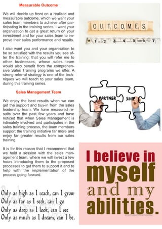 Measurable Outcome
We will decide up front on a realistic and
measurable outcome, which we want your
sales team members to achieve after par-
ticipating in the training series. I want your
organisation to get a great return on your
investment and for your sales team to im-
prove their sales performance and results.
I also want you and your organisation to
be so satisfied with the results you see af-
ter the training, that you will refer me to
other businesses, whose sales team
would also benefit from the comprehen-
sive Sales Training programs we offer. A
strong referral strategy is one of the tech-
niques we will teach to your sales team,
during this training series.
Sales Management Team
We enjoy the best results when we can
get the support and buy-in from the sales
leadership team. We have measured re-
sults over the past few years and have
noticed that when Sales Management is
intimately involved and participates in the
sales training process, the team members
support the training initiative far more and
enjoy far greater results from our sales
training.
It is for this reason that I recommend that
we hold a session with the sales man-
agement team, where we will invest a few
hours introducing them to the proposed
processes to get them to support it and to
help with the implementation of the
process going forward.
 