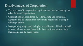 Disadvantages of Corporation:
 The process of incorporation requires more time and money than
other forms of organization.
 Corporations are monitored by federal, state and some local
agencies, and as a result may have more paperwork to comply
with regulations.
 Incorporating may result in higher overall taxes. Dividends paid
to shareholders are not deductible from business income; thus
this income can be taxed twice.
 