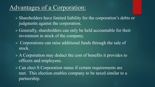 Advantages of a Corporation:
 Shareholders have limited liability for the corporation’s debts or
judgments against the corporation.
 Generally, shareholders can only be held accountable for their
investment in stock of the company.
 Corporations can raise additional funds through the sale of
stock.
 A Corporation may deduct the cost of benefits it provides to
officers and employees.
 Can elect S Corporation status if certain requirements are
met. This election enables company to be taxed similar to a
partnership.
 