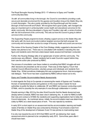 The Royal Boroughs Housing Strategy 2013 -17 reference to Gypsy and Traveller
community describes:
‘As with all communities living in the borough, the Council is committed to providing a safe,
secure and desirable environment for the gypsies and travellers living at the Stable Way site,
in north Kensington. This site is jointly provided by the Royal Borough and the London
Borough of Hammersmith and Fulham. We recognise that a good quality, well managed site
plays an important part in achieving better social, health and educational outcomes for the
whole community. We have developed a Gypsy and Travellers’ plan with a series of actions
with the full involvement of the community. This sets out how the Council is going to deliver
services to this community.
The Supporting People programme funds a floating support service on the Stable Way site
that works with the local community to deliver targeted services that both empower the
community and increase their access to a range of housing, health and social care services.’
This review of the Housing Chapter of the Core Strategy initially suggested a decrease from
twelve new pitches to two. There was no consultation with residents in deciding this new
figure and residents were informed a desk-based needs assessment had been conducted.
Further, this Housing Strategy talks of an agreed plan of action with the community. The
practice was very different. Indeed residents had to seek Councilor support before they
even saw the action plan produced by RBKC.
The process of consultation over these matters is something that RBKC struggle with and
often decisions are presented as fait accompli. There was an Inter-Agency Forum that
involved Council officers/Councilors, voluntary groups and individuals and residents from
Stable Way. Whilst sometimes challenging this was a progressive forum, that encouraged a
real dialogue. That Forum has been suspended by RBKC without reason as to why.
Gypsy and Traveller Accommodation Needs Assessments
In what regards the Duty to Co-operate on assessing the needs of Gypsies and Travellers,
the lack of standardised practice and guidance on this issue makes it easier for local
authorities to justify the failure to collaborate. HF and RBKC are however conducting a joint
GTANA, which is possibly the only example of cross Borough collaboration in London.
Despite warning in May 2012 by the sites Ward Councilor that the Needs Assesment was
already behind schedule, RBKC has been slow in delivering this. In order for RBKC to fulfill
their duty and conduct a GTANA the residents and supporting organisations had to lobby the
Council extensively. As mentioned above, initially the accommodation need was determined
solely by RBKC as a desk based piece of work. This was rejected by residents.
In early 2014 a short report on an assessment into the accommodation, learning and health
needs of families on Stable Way was conducted by Westway Trust showed a need from
Stable Way of the development of between 9 and 10 new pitches to meet existing need.
It is only now towards the end of 2014 that RBKC and HF are delivering their needs
assessment which is planned to be completed by early 2015. Some three years after it
should have been.
 
