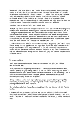 With regard to the issue of Gypsy and Traveller Accommodation Needs Assessments we
wish to flag up the changes proposed by DCLG to the definition of Travellers for planning
purposes and subsequently to the Planning Policy for Traveller Sites and GTANA guidance,
which we believe would have extremely negative impacts on the Gypsy and Traveller
community. We would urge the Housing Committee to take into consideration all the
responses and evidence received as part of this investigation and make recommendations to
the Mayor despite the current uncertainties regarding government guidance.
Barriers to securing land for Gypsy and Traveller Sites
The high cost of land in London and specifically in RBKC is a real barrier to developing more
sited provision. Residents in the Borough are constantly reminded that there is no land in
Kensington and Chelsea and that this is the most expensive land in the Country. This is
exacerbated by the fact the Councils are pressured to build high density dwellings and the
value for money argument is often drawn out when discussing new site accommodation. It
is certainly true that you would get more flats on a piece of land than mobile homes, though
again how is this meeting the Councils Public Sector Equality Duty.
A fundamental barrier in RBKC is that there has never been the political will to extend Stable
Way or identify new site opportunities. On paper it can appear that there is a commitment
though, residents have been firmly told there is no way that Stable Way will be extended.
What is required is that local authorities recognize that failure to take seriously their equality
duty and to bring about the change required means the Gypsy and Traveller accommodation
issue shall remain.
Recommendations
There are some simple solutions in the Borough to meeting the Gypsy and Traveller
Accommodation Need.
- Conversations were happening with Westway Trust to explore whether their land at the
entrance to Stable Way could be purchased by RBKC to extend the existing site. This is a
preferred option for some families on the site who maintain that, as they are already a part of
the local community, extending the site would not have the same effect on the wider
community as building another site elsewhere.
- Living conditions can be much improved by providing a footpath at the beginning of the
Stable Way, improved parking and improving safety from the motorway through sound
proofing and some form of net protection.
- Re-establishing the Inter-Agency Forum would help with a real dialogue with Irish Traveller
families
- The establishment of site(s) in RBKC, HF and London could reduce the housing benefit
costs to the local authority. A high quality mobile home would rent at between £150-£200 /
family. There are very few houses in London that families can occupy for such a reasonable
cost.
 