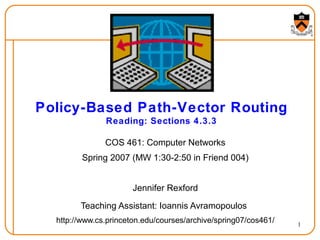 1
Policy-Based Path-Vector Routing
Reading: Sections 4.3.3
COS 461: Computer Networks
Spring 2007 (MW 1:30-2:50 in Friend 004)
Jennifer Rexford
Teaching Assistant: Ioannis Avramopoulos
http://www.cs.princeton.edu/courses/archive/spring07/cos461/
 