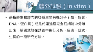 體外試驗（in vitro）
• 是指將生物體內的各種生物有機分子（醣、酯質、
DNA、蛋白質）或是代謝過程完全從細胞中分離
出來，單獨地放在試管中進行分析、反應、研究、
生長的一種研究方法。
 