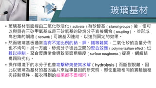玻璃基材
• 玻璃基材表面經由二氧化矽活化（activate）為矽醇基（silanol groups）後，便可
以與具有三矽甲氧基或是三矽氯基的矽烷分子直接偶合（coupling），並形成
高密集的網絡（network）可讓基因連結，以達到固定的效果。
• 然而玻璃基板通常含有不定比例的鈉、鉀、鐵等雜質，二氧化矽的含量分佈
也不均勻。另一方面，矽烷分子彼此之間的聚合效應（polymerization effect）也
難以控制，聚合反應常會導致表面粗糙度（surface roughness）提高、網絡結
構蹋陷劣化。
• 操作環境下的水分子也會攻擊矽烷使其水解（hydrolysis）而斷裂脫離。因
此以玻璃為基材的基因晶片來從事基因的研究時，即使重複相同的實驗過程
與控制條件，每次得到的結果都不盡相同。
 