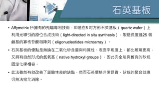 石英基板
• Affymetrix 所擁有的先驅專利技術，即是在5 吋方形石英基板（quartz wafer）上
利用光導引的原位合成技術（light-directed in situ synthesis），製造長度達25 個
鹼基的寡核苷酸微陣列（oligonucleotides microarray）。
• 石英基板的優點是無論在二氧化矽含量與均質性、表面平坦度上，都比玻璃更高，
又具有自然形成的氫氧基（native hydroxyl groups），因此完全能與舊有的矽烷
固定化學相容。
• 此法雖然有效改善了重驗性差的缺點，然而石英價格非常昂貴，矽烷的聚合效應
仍無法完全消除。
 