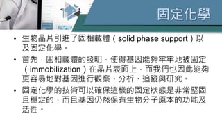 固定化學
• 生物晶片引進了固相載體（solid phase support）以
及固定化學。
• 首先，固相載體的發明，使得基因能夠牢牢地被固定
（immobilization）在晶片表面上，而我們也因此能夠
更容易地對基因進行觀察、分析、追蹤與研究。
• 固定化學的技術可以確保這樣的固定狀態是非常堅固
且穩定的，而且基因仍然保有生物分子原本的功能及
活性。
 
