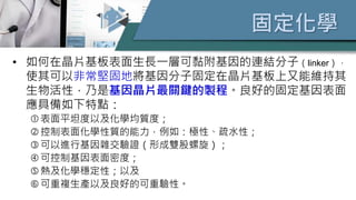 固定化學
• 如何在晶片基板表面生長一層可黏附基因的連結分子（linker），
使其可以非常堅固地將基因分子固定在晶片基板上又能維持其
生物活性，乃是基因晶片最關鍵的製程。良好的固定基因表面
應具備如下特點：
表面平坦度以及化學均質度；
控制表面化學性質的能力，例如：極性、疏水性；
可以進行基因雜交驗證（形成雙股螺旋）；
可控制基因表面密度；
熱及化學穩定性；以及
可重複生產以及良好的可重驗性。
 