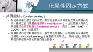 化學性固定方式
• 共價鍵結（Covalent bonding）：
– 生物晶片中化學方式的固定，牽涉到生物分子與基材之間共價鍵的形
成，通常二者均需要進行修飾（modification），也就是引入具有化
學反應活性的官能基（functional group），例如：-OH、-NH2、-
COOH、-SH，如圖所示。
– 共價鍵結的方式具有特定性、無方向性的優點，且每莫爾分子鍵結的
分離能（dissociation energy）在數百仟焦耳以上，穩定性強，因此不
易受到熱或是外界的影響而產生斷裂。
 
