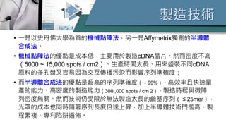 製造技術
• 一是以史丹佛大學為首的機械點陣法，另一是Affymetrix獨創的半導體
合成法。
• 機械點陣法的優點是成本低，主要用於製造cDNA晶片。然而密度不高
（5000 ~ 15,000 spots / cm2）、生產時間太長、用來盛裝不同cDNA
原料的多孔盤又容易因為交互傳播污染而影響序列準確度；
• 而半導體合成法的優點是超高的序列準確度（～99%）、高效率且快速量
產的能力、高密度的製造能力（300 ,000 spots / cm 2）、製造時程與微陣
列密度無關。然而技術仍受限於無法製造太長的鹼基序列（ ≤ 25mer），
光罩的成本也同時隨著序列長度倍速上昇，加上半導體技術門檻高、製
程繁複、專利陷阱遍佈。
 