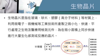 生物晶片
• 生物晶片是指在玻璃、矽片、塑膠（高分子材料）等材質上，
利用微電子、微機械等工業技術所產製之微小化、快速、平
行處理之生物及醫療用檢測元件，為在微小面積上同步快速
進行大量生化感測或反應的晶片。
半導體
 