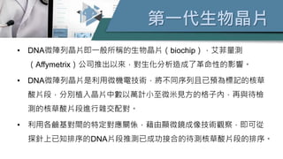 第一代生物晶片
• DNA微陣列晶片即一般所稱的生物晶片（biochip），艾菲量測
（Affymetrix）公司推出以來，對生化分析造成了革命性的影響。
• DNA微陣列晶片是利用微機電技術，將不同序列且已預為標記的核草
酸片段，分別植入晶片中數以萬計小至微米見方的格子內，再與待檢
測的核草酸片段進行雜交配對。
• 利用各鹼基對間的特定對應關係，藉由顯微鏡成像技術觀察，即可從
探針上已知排序的DNA片段推測已成功接合的待測核草酸片段的排序。
 