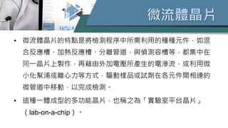 微流體晶片
• 微流體晶片的特點是將檢測程序中所需利用的種種元件，如混
合反應槽、加熱反應槽、分離管道，與偵測容槽等，都集中在
同一晶片上製作，再藉由外加電壓所產生的電滲流，或利用微
小化幫浦或離心力等方式，驅動樣品或試劑在各元件間相連的
微管道中移動，以完成檢測。
• 這種一體成型的多功能晶片，也稱之為「實驗室平台晶片」
（lab-on-a-chip）。
 
