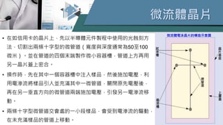 微流體晶片
• 在如信用卡的晶片上，先以半導體元件製程中使用的光蝕刻方
法，切割出兩條十字型的微管道（寬度與深度通常為50至100
微米）。並在管道的四個末端製作微小容器槽，管道上方再用
另一晶片蓋上密合。
• 操作時，先在其中一個容器槽中注入樣品，然後施加電壓，利
用電滲流將樣品引入並充滿其中一微管道，關閉原先電壓後，
再在另一垂直方向的微管道兩端施加電壓，引發另一電滲流移
動。
• 兩條十字型微管道交會處的一小段樣品，會受到電滲流的驅動，
在未充滿樣品的管道上移動。
微流體電泳晶片的構造示意圖
 