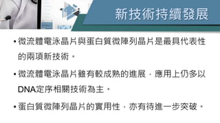 新技術持續發展
• 微流體電泳晶片與蛋白質微陣列晶片是最具代表性
的兩項新技術。
• 微流體電泳晶片雖有較成熟的進展，應用上仍多以
DNA定序相關技術為主。
• 蛋白質微陣列晶片的實用性，亦有待進一步突破。
 