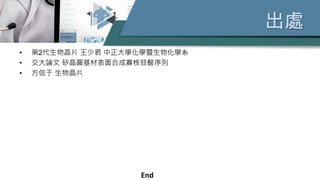 出處
• 第2代生物晶片 王少君 中正大學化學暨生物化學系
• 交大論文 矽晶圓基材表面合成寡核苷酸序列
• 方信于 生物晶片
End
 