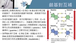 鹼基對互補
• 鹼基環上負電性高的C＝O 與C＝N 會去吸引帶正電
的氫質子，形成微弱的氫鍵平衡現象，將兩個不同的
鹼基分子彼此拉近距離。
• 形成的氫鍵力越多、排斥的電荷越少（例如：C＝O
與C＝O 之間的負電抗斥），則鹼基之間的吸引越強。
如圖所示，腺嘌呤（adenine）與胸腺嘧啶（thymine）
間可以形成兩個氫鍵力，而胞嘧啶（cytosine） 和鳥
糞嘌呤（guanine）之間可形成三個氫鍵力。
• 我們稱A 與T 互補，C 與G 互補。如圖2-5 所示，
DNA 就是因為這種鹼基對互補的特性，一對接著一
對相互吸引而形成雙螺旋結構（doublehelix）
 