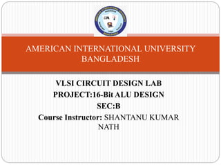 VLSI CIRCUIT DESIGN LAB
PROJECT:16-Bit ALU DESIGN
SEC:B
Course Instructor: SHANTANU KUMAR
NATH
AMERICAN INTERNATIONAL UNIVERSITY
BANGLADESH
 