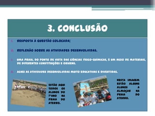 3. Conclusão
1.   Resposta à questão colocada;

2. Reflexão sobre as atividades desenvolvidas.

1.   Uma praia, do ponto de vista das Ciências Físico-Químicas, é um meio de materiais,
     de diferentes constituições e origens.

2.   Achei as atividades desenvolvidas muito educativas e divertidas.

                                                                    Nesta imagem
                         Estão aqui                                 estão alguns
                         todos os                                   alunos      a
                         alunos do                                  almoçar    na
                         7ºano   na                                 praia     do
                         praia do                                   Aterro.
                         Aterro.
 