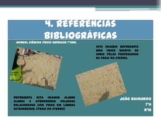 4. Referências
•
                      bibliográficas
     Manual Ciências Físico-químicas 7ºano.
                                              Esta imagem representa
                                              uma frase escrita na
                                              areia pelas professoras
                                              na praia do Aterro.




    Representa esta imagem alguns
                                                          João Raimundo
    alunos a aprenderem palavras
    relacionadas com praia em línguas                                7ºA
    estrangeiras. (Praia do Aterro)                                 Nº16
 