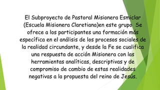 El Subproyecto de Pastoral Misionera Esmiclar
(Escuela Misionera Claretiana)en este grupo Se
ofrece a los participantes una formación más
específica en el análisis de los procesos sociales de
la realidad circundante, y desde la Fe se cualifica
una respuesta de acción Misionera con las
herramientas analíticas, descriptivas y de
compromiso de cambio de estas realidades
negativas a la propuesta del reino de Jesús.
 