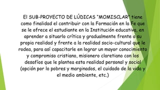 El SUB-PROYECTO DE LÚDICAS “MOMISCLAR” tiene
como finalidad el contribuir con la Formación en la Fe que
se le ofrece el estudiante en la Institución educativa, en
aprender a situarlo crítica y gradualmente frente a su
propia realidad y frente a la realidad socio-cultural que le
rodea, para así capacitarle en lograr un mayor conocimiento
y compromiso cristiano, misionero claretiano con los
desafíos que le plantea esta realidad personal y social
(opción por lo pobres y marginados, el cuidado de la vida y
el medio ambiente, etc.)
 