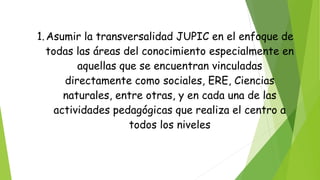 1.Asumir la transversalidad JUPIC en el enfoque de
todas las áreas del conocimiento especialmente en
aquellas que se encuentran vinculadas
directamente como sociales, ERE, Ciencias
naturales, entre otras, y en cada una de las
actividades pedagógicas que realiza el centro a
todos los niveles
 