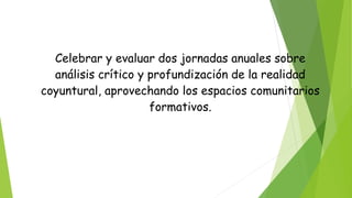 Celebrar y evaluar dos jornadas anuales sobre
análisis crítico y profundización de la realidad
coyuntural, aprovechando los espacios comunitarios
formativos.
 
