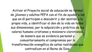 Activar el Proyecto social de educación no formal
de jóvenes y adultos PEFA con el fin de ayudar a los
que en él participan a descubrir y dar sentido a la
propia vida, a identificar el don de la vida en todas
sus dimensiones, por la adquisición y práctica de los
valores humano-cristianos y misionero-claretianos,
de manera que se evidencia personal y
comunitariamente el compromiso por la
transformación evangélica de estas realidades que
contradicen en el Reino de Dios.
 