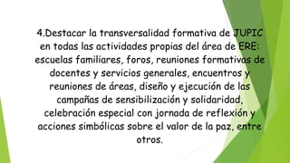 4.Destacar la transversalidad formativa de JUPIC
en todas las actividades propias del área de ERE:
escuelas familiares, foros, reuniones formativas de
docentes y servicios generales, encuentros y
reuniones de áreas, diseño y ejecución de las
campañas de sensibilización y solidaridad,
celebración especial con jornada de reflexión y
acciones simbólicas sobre el valor de la paz, entre
otros.
 