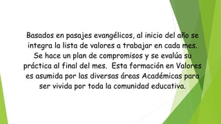 Basados en pasajes evangélicos, al inicio del año se
integra la lista de valores a trabajar en cada mes.
Se hace un plan de compromisos y se evalúa su
práctica al final del mes. Esta formación en Valores
es asumida por las diversas áreas Académicas para
ser vivida por toda la comunidad educativa.
 