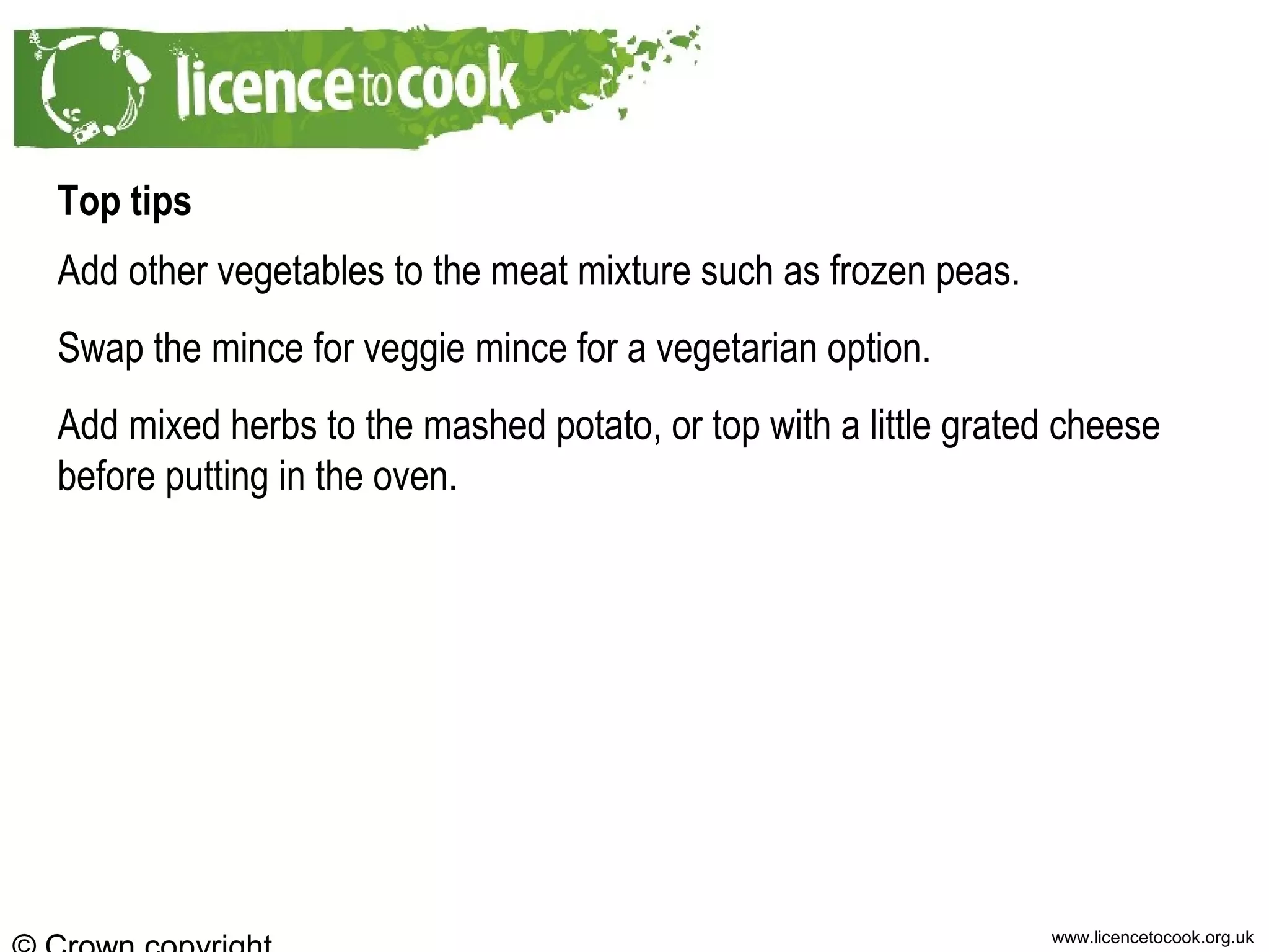 www.licencetocook.org.uk
Top tips
Add other vegetables to the meat mixture such as frozen peas.
Swap the mince for veggie mince for a vegetarian option.
Add mixed herbs to the mashed potato, or top with a little grated cheese
before putting in the oven.
 