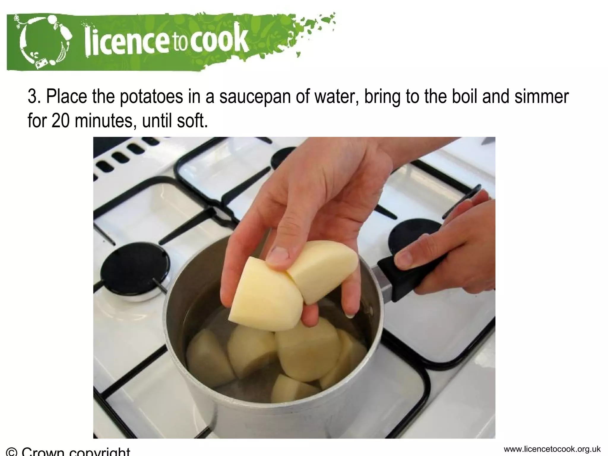 www.licencetocook.org.uk
3. Place the potatoes in a saucepan of water, bring to the boil and simmer
for 20 minutes, until soft.
 