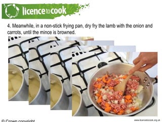 www.licencetocook.org.uk
4. Meanwhile, in a non-stick frying pan, dry fry the lamb with the onion and
carrots, until the mince is browned.
 