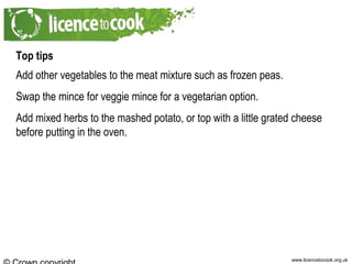 www.licencetocook.org.uk
Top tips
Add other vegetables to the meat mixture such as frozen peas.
Swap the mince for veggie mince for a vegetarian option.
Add mixed herbs to the mashed potato, or top with a little grated cheese
before putting in the oven.
 