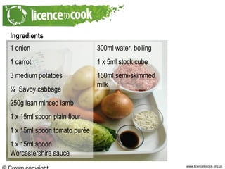 www.licencetocook.org.uk
Ingredients
1 onion
1 carrot
3 medium potatoes
¼ Savoy cabbage
250g lean minced lamb
1 x 15ml spoon plain flour
1 x 15ml spoon tomato purée
1 x 15ml spoon
Worcestershire sauce
300ml water, boiling
1 x 5ml stock cube
150ml semi-skimmed
milk
 